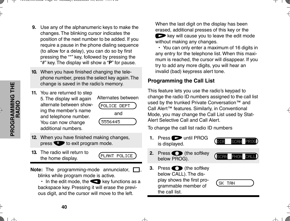 40PROGRAMMING THE RADIONote: The programming-mode annunciator, K,blinks while program mode is active.¥In the edit mode, the , key functions as a backspace key. Pressing it will erase the previ-ous digit, and the cursor will move to the left. When the last digit on the display has been erased, additional presses of this key or the / key will cause you to leave the edit mode without making any changes.¥You can only enter a maximum of 16 digits in any entry for the telephone list. When this maxi-mum is reached, the cursor will disappear. If you try to add any more digits, you will hear an invalid (bad) keypress alert tone.Programming the Call ListThis feature lets you use the radioÕs keypad to change the radio ID numbers assigned to the call list used by the trunked Private Conversationª and Call Alertª features. Similarly, in Conventional Mode, you may change the Call List used by Stat-Alert Selective Call and Call Alert.To change the call list radio ID numbers9. Use any of the alphanumeric keys to make the changes. The blinking cursor indicates the position of the next number to be added. If you require a pause in the phone dialing sequence (to allow for a delay), you can do so by Þrst pressing the Ò*Ó key, followed by pressing the Ò#Ó key. The display will show a ÒPÓ for pause.10. When you have Þnished changing the tele-phone number, press the select key again. The change is saved in the radioÕs memory.11. You are returned to step 5. The display will again alternate between show-ing the memberÕs name and telephone number. You can now change additional numbers.Alternates betweenand12. When you have Þnished making changes, press . to exit program mode.13. The radio will return to the home display.POLICE DEPT5556445PLANT POLICE1. Press / until PROG is displayed.2. Press l (the softkey below PROG).3. Press l (the softkey below CALL). The dis-play shows the Þrst pro-grammable member of the call list.DIR SCAN PROGSCAN PHON CALLSK TANATS2500.book  Page 40  Monday, December 18, 2000  7:39 PM