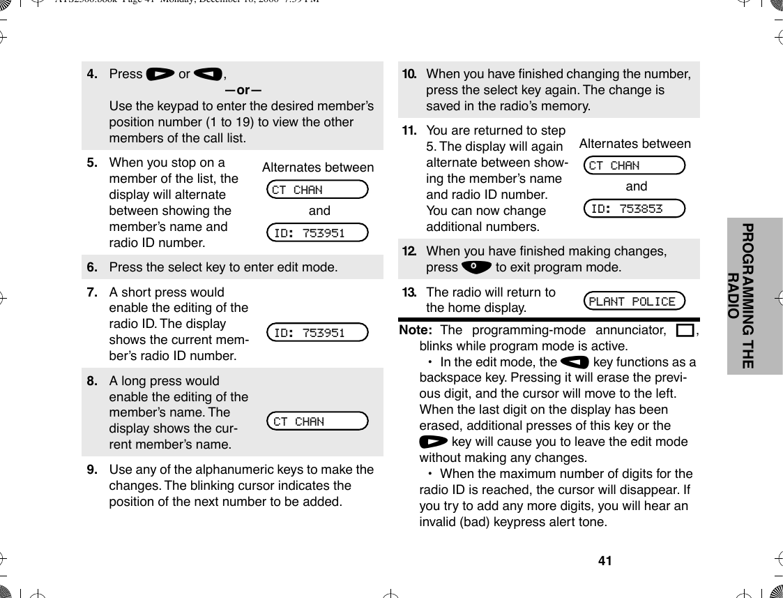 41PROGRAMMING THE RADIONote: The programming-mode annunciator, K,blinks while program mode is active.¥In the edit mode, the , key functions as a backspace key. Pressing it will erase the previ-ous digit, and the cursor will move to the left. When the last digit on the display has been erased, additional presses of this key or the / key will cause you to leave the edit mode without making any changes.¥When the maximum number of digits for the radio ID is reached, the cursor will disappear. If you try to add any more digits, you will hear an invalid (bad) keypress alert tone.4. Press / or ,,ÑorÑUse the keypad to enter the desired memberÕs position number (1 to 19) to view the other members of the call list.5. When you stop on a member of the list, the display will alternate between showing the memberÕs name and radio ID number.Alternates betweenand6. Press the select key to enter edit mode.7. A short press would enable the editing of the radio ID. The display shows the current mem-berÕs radio ID number.8. A long press would enable the editing of the memberÕs name. The display shows the cur-rent memberÕs name.9. Use any of the alphanumeric keys to make the changes. The blinking cursor indicates the position of the next number to be added.CT CHANID: 753951ID: 753951CT CHAN10. When you have Þnished changing the number, press the select key again. The change is saved in the radioÕs memory.11. You are returned to step 5. The display will again alternate between show-ing the memberÕs name and radio ID number. You can now change additional numbers.Alternates betweenand12. When you have Þnished making changes, press . to exit program mode.13. The radio will return to the home display.CT CHANID: 753853PLANT POLICEATS2500.book  Page 41  Monday, December 18, 2000  7:39 PM