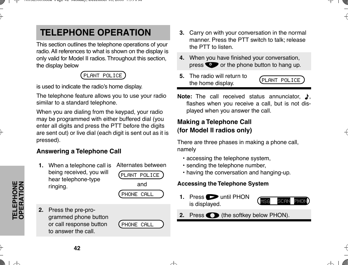 42TELEPHONE OPERATIONTELEPHONE OPERATIONThis section outlines the telephone operations of your radio. All references to what is shown on the display is only valid for Model II radios. Throughout this section, the display belowis used to indicate the radioÕs home display.The telephone feature allows you to use your radio similar to a standard telephone.When you are dialing from the keypad, your radio may be programmed with either buffered dial (you enter all digits and press the PTT before the digits are sent out) or live dial (each digit is sent out as it is pressed).Answering a Telephone CallNote: The call received status annunciator, F,ßashes when you receive a call, but is not dis-played when you answer the call.Making a Telephone Call(for Model II radios only)There are three phases in making a phone call, namely¥ accessing the telephone system,¥ sending the telephone number,¥ having the conversation and hanging-up.Accessing the Telephone System1. When a telephone call is being received, you will hear telephone-type ringing.Alternates betweenand2. Press the pre-pro-grammed phone button or call response button to answer the call.PLANT POLICEPLANT POLICEPHONE CALLPHONE CALL3. Carry on with your conversation in the normal manner. Press the PTT switch to talk; release the PTT to listen.4. When you have Þnished your conversation, press . or the phone button to hang up.5. The radio will return to the home display.1. Press / until PHON is displayed.2. Press l (the softkey below PHON).PLANT POLICEMSG SCAN PHONATS2500.book  Page 42  Monday, December 18, 2000  7:39 PM