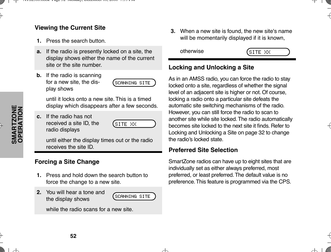 52SMARTZONE OPERATIONViewing the Current SiteForcing a Site ChangeLocking and Unlocking a SiteAs in an AMSS radio, you can force the radio to stay locked onto a site, regardless of whether the signal level of an adjacent site is higher or not. Of course, locking a radio onto a particular site defeats the automatic site switching mechanisms of the radio. However, you can still force the radio to scan to another site while site locked. The radio automatically becomes site locked to the next site it Þnds. Refer to Locking and Unlocking a Site on page 32 to change the radioÕs locked state.Preferred Site SelectionSmartZone radios can have up to eight sites that are individually set as either always preferred, most preferred, or least preferred. The default value is no preference. This feature is programmed via the CPS.1. Press the search button.a. If the radio is presently locked on a site, the display shows either the name of the current site or the site number.b. If the radio is scanning for a new site, the dis-play showsuntil it locks onto a new site. This is a timed display which disappears after a few seconds.c. If the radio has not received a site ID, the radio displaysuntil either the display times out or the radio receives the site ID.1. Press and hold down the search button to force the change to a new site.2. You will hear a tone and the display showswhile the radio scans for a new site.SCANNING SITESITE XXSCANNING SITE3. When a new site is found, the new site&apos;s name will be momentarily displayed if it is known,otherwise SITE XXATS2500.book  Page 52  Monday, December 18, 2000  7:39 PM