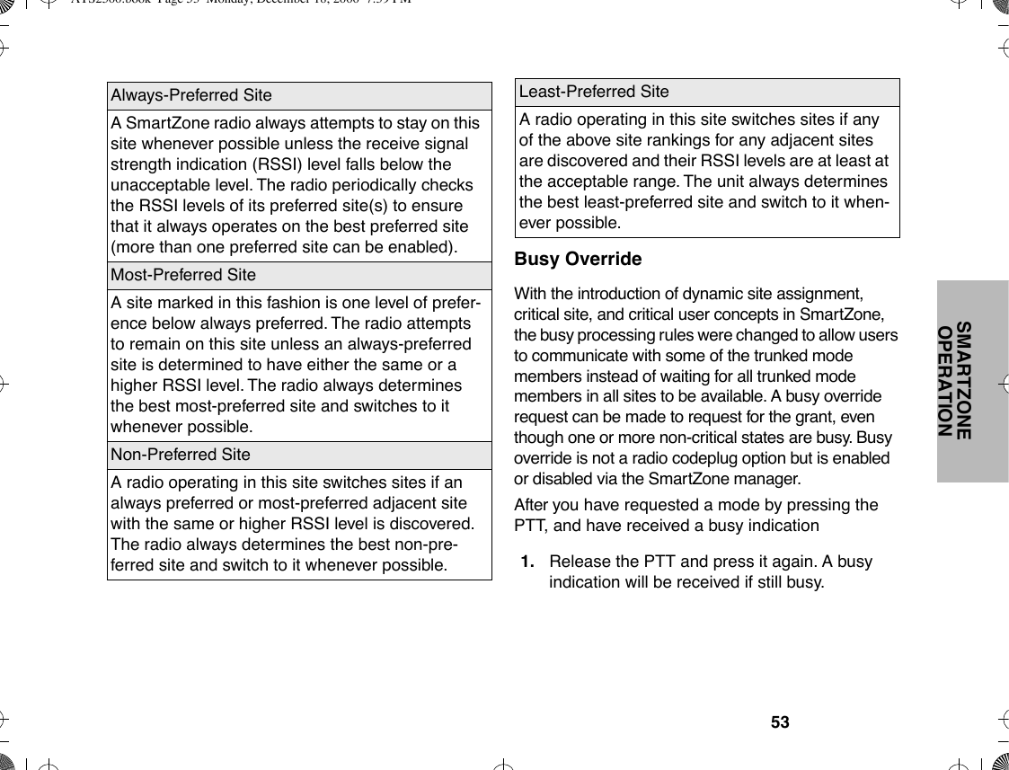 53SMARTZONE OPERATIONBusy OverrideWith the introduction of dynamic site assignment, critical site, and critical user concepts in SmartZone, the busy processing rules were changed to allow users to communicate with some of the trunked mode members instead of waiting for all trunked mode members in all sites to be available. A busy override request can be made to request for the grant, even though one or more non-critical states are busy. Busy override is not a radio codeplug option but is enabled or disabled via the SmartZone manager.After you have requested a mode by pressing the PTT, and have received a busy indicationAlways-Preferred SiteA SmartZone radio always attempts to stay on this site whenever possible unless the receive signal strength indication (RSSI) level falls below the unacceptable level. The radio periodically checks the RSSI levels of its preferred site(s) to ensure that it always operates on the best preferred site (more than one preferred site can be enabled).Most-Preferred SiteA site marked in this fashion is one level of prefer-ence below always preferred. The radio attempts to remain on this site unless an always-preferred site is determined to have either the same or a higher RSSI level. The radio always determines the best most-preferred site and switches to it whenever possible.Non-Preferred SiteA radio operating in this site switches sites if an always preferred or most-preferred adjacent site with the same or higher RSSI level is discovered. The radio always determines the best non-pre-ferred site and switch to it whenever possible.Least-Preferred SiteA radio operating in this site switches sites if any of the above site rankings for any adjacent sites are discovered and their RSSI levels are at least at the acceptable range. The unit always determines the best least-preferred site and switch to it when-ever possible.1. Release the PTT and press it again. A busy indication will be received if still busy.ATS2500.book  Page 53  Monday, December 18, 2000  7:39 PM