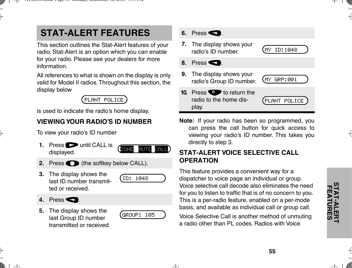 55STAT-ALERT FEATURESSTAT-ALERT FEATURESThis section outlines the Stat-Alert features of your radio. Stat-Alert is an option which you can enable for your radio. Please see your dealers for more information.All references to what is shown on the display is only valid for Model II radios. Throughout this section, the display belowis used to indicate the radioÕs home display.VIEWING YOUR RADIOÕS ID NUMBERTo view your radioÕs ID numberNote: If your radio has been so programmed, youcan press the call button for quick access toviewing your radioÕs ID number. This takes youdirectly to step 3.STAT-ALERT VOICE SELECTIVE CALL OPERATIONThis feature provides a convenient way for a dispatcher to voice page an individual or group. Voice selective call decode also eliminates the need for you to listen to trafÞc that is of no concern to you. This is a per-radio feature, enabled on a per-mode basis, and available as individual call or group call.Voice Selective Call is another method of unmuting a radio other than PL codes. Radios with Voice 1. Press / until CALL is displayed.2. Press l (the softkey below CALL).3. The display shows the last ID number transmit-ted or received.4. Press ,.5. The display shows the last Group ID number transmitted or received.PLANT POLICEZONE MUTE CALLID: 1048GROUP: 1056. Press ,.7. The display shows your radioÕs ID number.8. Press ,.9. The display shows your radioÕs Group ID number.10. Press . to return the radio to the home dis-play.MY ID:1048MY GRP:001PLANT POLICEATS2500.book  Page 55  Monday, December 18, 2000  7:39 PM