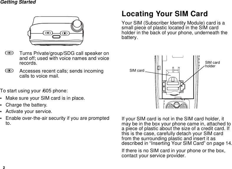 2Getting StartedTo start using your i605 phone:•Make sure your SIM card is in place.•Charge the battery.•Activate your service.•Enable over-the-air security if you are prompted to.Locating Your SIM CardYour SIM (Subscriber Identity Module) card is a small piece of plastic located in the SIM card holder in the back of your phone, underneath the battery.If your SIM card is not in the SIM card holder, it may be in the box your phone came in, attached to a piece of plastic about the size of a credit card. If this is the case, carefully detach your SIM card from the surrounding plastic and insert it as described in “Inserting Your SIM Card” on page 14.If there is no SIM card in your phone or the box, contact your service provider.tTurns Private/group/SDG call speaker on and off; used with voice names and voice records..Accesses recent calls; sends incoming calls to voice mail.t.SIM card holderSIM card