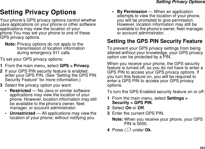 101 Setting Privacy OptionsSetting Privacy OptionsYour phone’s GPS privacy options control whether Java applications on your phone or other software applications may view the location of your phone.You may set your phone to one of these GPS privacy options.Note: Privacy options do not apply to the transmission of location information during emergency 911 calls.To set your GPS privacy options:1From the main menu, select GPS &gt; Privacy.2If your GPS PIN security feature is enabled, enter your GPS PIN. (See “Setting the GPS PIN Security Feature” for more information.)3Select the privacy option you want:• Restricted — No Java or similar software applications may view the location of your phone. However, location information may still be available to the phone’s owner, fleet manager, or account administrator.• Unrestricted — All applications may view the location of your phone, without notifying you.• By Permission — When an application attempts to view the location of your phone, you will be prompted to give permission. However, location information may still be available to the phone’s owner, fleet manager, or account administrator.Setting the GPS PIN Security FeatureTo prevent your GPS privacy settings from being altered without your knowledge, your GPS privacy option can be protected by a PIN.When you receive your phone, the GPS security feature is turned off, so you do not have to enter a GPS PIN to access your GPS privacy options. If you turn this feature on, you will be required to enter a GPS PIN to access your GPS privacy options.To turn the GPS Enabled security feature on or off:1From the main menu, select Settings &gt; Security &gt; GPS PIN.2Select On or Off. 3Enter the current GPS PIN.Note: When you receive your phone, your GPS PIN is 0000.4Press A under Ok.
