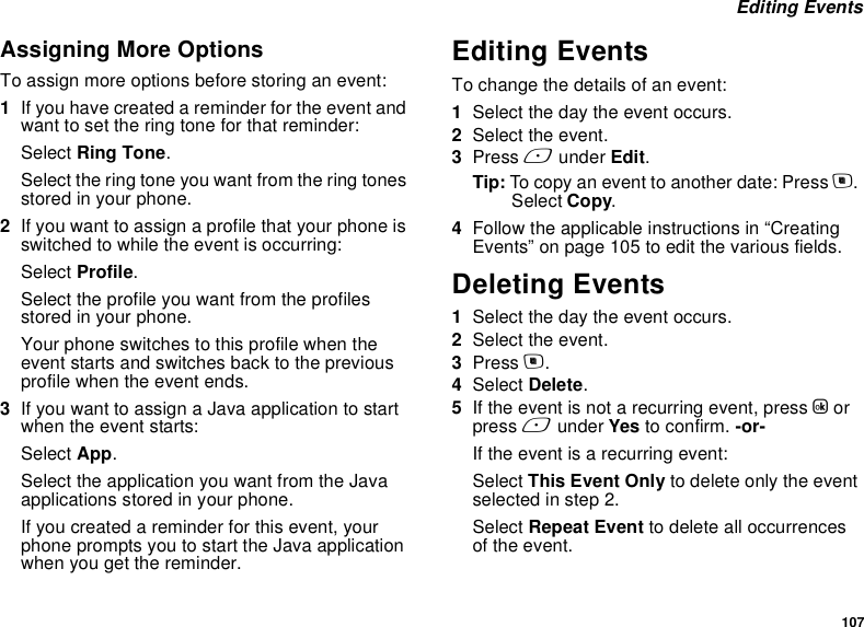 107 Editing EventsAssigning More OptionsTo assign more options before storing an event:1If you have created a reminder for the event and want to set the ring tone for that reminder:Select Ring Tone.Select the ring tone you want from the ring tones stored in your phone.2If you want to assign a profile that your phone is switched to while the event is occurring:Select Profile.Select the profile you want from the profiles stored in your phone.Your phone switches to this profile when the event starts and switches back to the previous profile when the event ends.3If you want to assign a Java application to start when the event starts:Select App.Select the application you want from the Java applications stored in your phone.If you created a reminder for this event, your phone prompts you to start the Java application when you get the reminder.Editing EventsTo change the details of an event:1Select the day the event occurs.2Select the event.3Press A under Edit.Tip: To copy an event to another date: Press m. Select Copy.4Follow the applicable instructions in “Creating Events” on page 105 to edit the various fields.Deleting Events1Select the day the event occurs.2Select the event.3Press m.4Select Delete.5If the event is not a recurring event, press O or press A under Yes to confirm. -or-If the event is a recurring event:Select This Event Only to delete only the event selected in step 2.Select Repeat Event to delete all occurrences of the event.