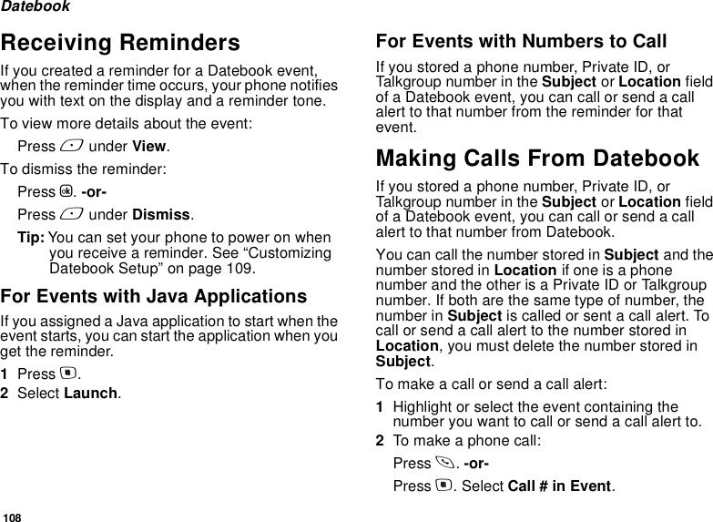 108DatebookReceiving RemindersIf you created a reminder for a Datebook event, when the reminder time occurs, your phone notifies you with text on the display and a reminder tone.To view more details about the event:Press A under View.To dismiss the reminder:Press O. -or- Press A under Dismiss.Tip: You can set your phone to power on when you receive a reminder. See “Customizing Datebook Setup” on page 109.For Events with Java ApplicationsIf you assigned a Java application to start when the event starts, you can start the application when you get the reminder.1Press m.2Select Launch.For Events with Numbers to CallIf you stored a phone number, Private ID, or Talkgroup number in the Subject or Location field of a Datebook event, you can call or send a call alert to that number from the reminder for that event.Making Calls From DatebookIf you stored a phone number, Private ID, or Talkgroup number in the Subject or Location field of a Datebook event, you can call or send a call alert to that number from Datebook.You can call the number stored in Subject and the number stored in Location if one is a phone number and the other is a Private ID or Talkgroup number. If both are the same type of number, the number in Subject is called or sent a call alert. To call or send a call alert to the number stored in Location, you must delete the number stored in Subject.To make a call or send a call alert:1Highlight or select the event containing the number you want to call or send a call alert to.2To make a phone call:Press s. -or-Press m. Select Call # in Event.