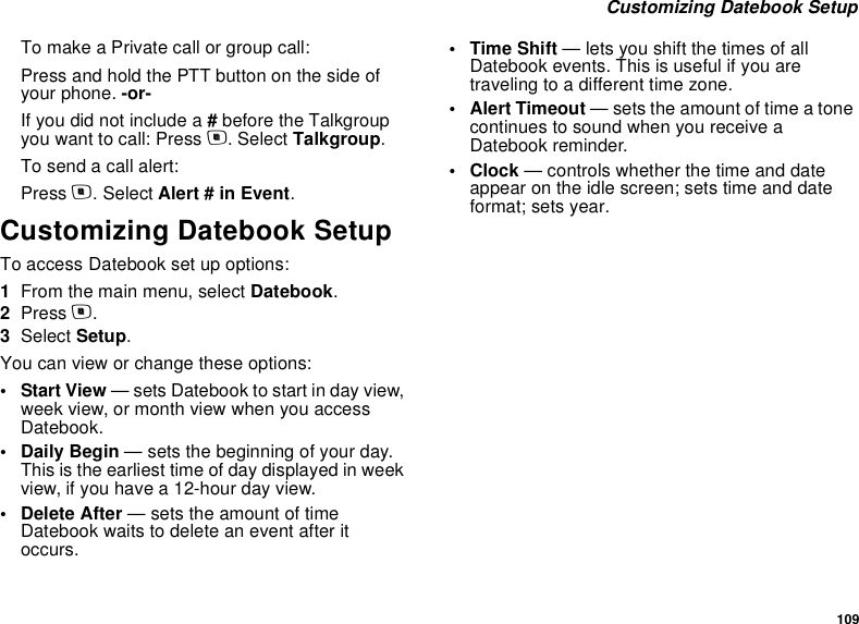 109 Customizing Datebook SetupTo make a Private call or group call:Press and hold the PTT button on the side of your phone. -or-If you did not include a # before the Talkgroup you want to call: Press m. Select Talkgroup.To send a call alert:Press m. Select Alert # in Event.Customizing Datebook SetupTo access Datebook set up options:1From the main menu, select Datebook.2Press m.3Select Setup.You can view or change these options:•Start View — sets Datebook to start in day view, week view, or month view when you access Datebook.•Daily Begin — sets the beginning of your day. This is the earliest time of day displayed in week view, if you have a 12-hour day view.• Delete After — sets the amount of time Datebook waits to delete an event after it occurs.•Time Shift — lets you shift the times of all Datebook events. This is useful if you are traveling to a different time zone.• Alert Timeout — sets the amount of time a tone continues to sound when you receive a Datebook reminder.•Clock — controls whether the time and date appear on the idle screen; sets time and date format; sets year.