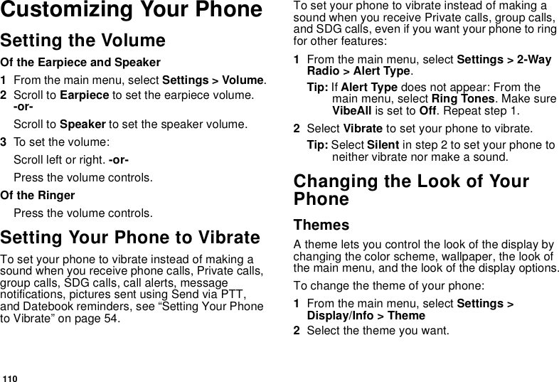 110Customizing Your PhoneSetting the VolumeOf the Earpiece and Speaker1From the main menu, select Settings &gt; Volume.2Scroll to Earpiece to set the earpiece volume. -or-Scroll to Speaker to set the speaker volume.3To set the volume:Scroll left or right. -or-Press the volume controls.Of the RingerPress the volume controls. Setting Your Phone to VibrateTo set your phone to vibrate instead of making a sound when you receive phone calls, Private calls, group calls, SDG calls, call alerts, message notifications, pictures sent using Send via PTT, and Datebook reminders, see “Setting Your Phone to Vibrate” on page 54.To set your phone to vibrate instead of making a sound when you receive Private calls, group calls, and SDG calls, even if you want your phone to ring for other features:1From the main menu, select Settings &gt; 2-Way Radio &gt; Alert Type.Tip: If Alert Type does not appear: From the main menu, select Ring Tones. Make sure VibeAll is set to Off. Repeat step 1.2Select Vibrate to set your phone to vibrate.Tip: Select Silent in step 2 to set your phone to neither vibrate nor make a sound.Changing the Look of Your PhoneThemesA theme lets you control the look of the display by changing the color scheme, wallpaper, the look of the main menu, and the look of the display options.To change the theme of your phone:1From the main menu, select Settings &gt; Display/Info &gt; Theme 2Select the theme you want.