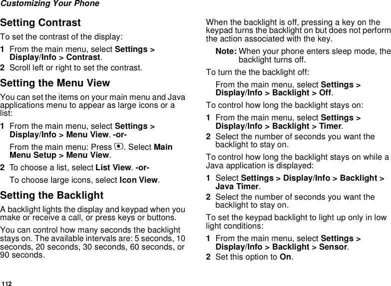 112Customizing Your PhoneSetting ContrastTo set the contrast of the display:1From the main menu, select Settings &gt; Display/Info &gt; Contrast. 2Scroll left or right to set the contrast.Setting the Menu ViewYou can set the items on your main menu and Java applications menu to appear as large icons or a list:1From the main menu, select Settings &gt; Display/Info &gt; Menu View. -or-From the main menu: Press m. Select Main Menu Setup &gt; Menu View.2To choose a list, select List View. -or-To choose large icons, select Icon View.Setting the BacklightA backlight lights the display and keypad when you make or receive a call, or press keys or buttons.You can control how many seconds the backlight stays on. The available intervals are: 5 seconds, 10 seconds, 20 seconds, 30 seconds, 60 seconds, or 90 seconds.When the backlight is off, pressing a key on the keypad turns the backlight on but does not perform the action associated with the key.Note: When your phone enters sleep mode, the backlight turns off.To turn the the backlight off:From the main menu, select Settings &gt; Display/Info &gt; Backlight &gt; Off.To control how long the backlight stays on:1From the main menu, select Settings &gt; Display/Info &gt; Backlight &gt; Timer.2Select the number of seconds you want the backlight to stay on.To control how long the backlight stays on while a Java application is displayed: 1Select Settings &gt; Display/Info &gt; Backlight &gt; Java Timer.2Select the number of seconds you want the backlight to stay on.To set the keypad backlight to light up only in low light conditions:1From the main menu, select Settings &gt; Display/Info &gt; Backlight &gt; Sensor.2Set this option to On.