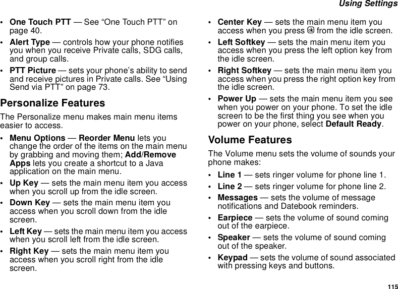 115 Using Settings• One Touch PTT — See “One Touch PTT” on page 40.• Alert Type — controls how your phone notifies you when you receive Private calls, SDG calls, and group calls.•PTT Picture — sets your phone’s ability to send and receive pictures in Private calls. See “Using Send via PTT” on page 73.Personalize FeaturesThe Personalize menu makes main menu items easier to access.• Menu Options — Reorder Menu lets you change the order of the items on the main menu by grabbing and moving them; Add/Remove Apps lets you create a shortcut to a Java application on the main menu.•Up Key — sets the main menu item you access when you scroll up from the idle screen.• Down Key — sets the main menu item you access when you scroll down from the idle screen.•Left Key — sets the main menu item you access when you scroll left from the idle screen.• Right Key — sets the main menu item you access when you scroll right from the idle screen.•Center Key — sets the main menu item you access when you press O from the idle screen.• Left Softkey — sets the main menu item you access when you press the left option key from the idle screen.• Right Softkey — sets the main menu item you access when you press the right option key from the idle screen.•Power Up — sets the main menu item you see when you power on your phone. To set the idle screen to be the first thing you see when you power on your phone, select Default Ready.Volume FeaturesThe Volume menu sets the volume of sounds your phone makes:•Line 1 — sets ringer volume for phone line 1.•Line 2 — sets ringer volume for phone line 2.•Messages — sets the volume of message notifications and Datebook reminders.• Earpiece — sets the volume of sound coming out of the earpiece.• Speaker — sets the volume of sound coming out of the speaker.•Keypad — sets the volume of sound associated with pressing keys and buttons.