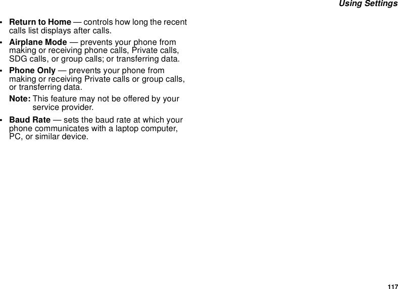 117 Using Settings•Return to Home — controls how long the recent calls list displays after calls.• Airplane Mode — prevents your phone from making or receiving phone calls, Private calls, SDG calls, or group calls; or transferring data.• Phone Only — prevents your phone from making or receiving Private calls or group calls, or transferring data.Note: This feature may not be offered by your service provider.•Baud Rate — sets the baud rate at which your phone communicates with a laptop computer, PC, or similar device.