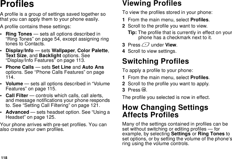 118ProfilesA profile is a group of settings saved together so that you can apply them to your phone easily.A profile contains these settings:• Ring Tones — sets all options described in “Ring Tones” on page 54, except assigning ring tones to Contacts.• Display/Info — sets Wallpaper, Color Palette, Text Size, and Backlight options. See “Display/Info Features” on page 113.• Phone Calls — sets Set Line and Auto Ans options. See “Phone Calls Features” on page 114.• Volume — sets all options described in “Volume Features” on page 115.• Call Filter — controls which calls, call alerts, and message notifications your phone responds to. See “Setting Call Filtering” on page 121.• Advanced — sets headset option. See “Using a Headset” on page 125.Your phone arrives with pre-set profiles. You can also create your own profiles.Viewing ProfilesTo view the profiles stored in your phone:1From the main menu, select Profiles.2Scroll to the profile you want to view.Tip: The profile that is currently in effect on your phone has a checkmark next to it.3Press A under View.4Scroll to view settings.Switching ProfilesTo apply a profile to your phone:1From the main menu, select Profiles.2Scroll to the profile you want to apply.3Press O.The profile you selected is now in effect.How Changing Settings Affects ProfilesMany of the settings contained in profiles can be set without switching or editing profiles — for example, by selecting Settings or Ring Tones to set options, or by setting the volume of the phone’s ring using the volume controls.
