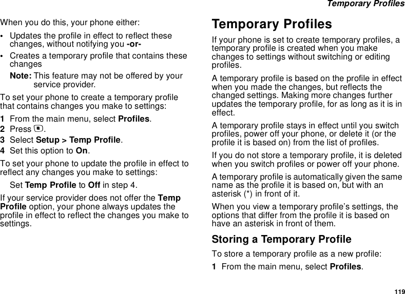 119 Temporary ProfilesWhen you do this, your phone either:•Updates the profile in effect to reflect these changes, without notifying you -or-•Creates a temporary profile that contains these changesNote: This feature may not be offered by your service provider.To set your phone to create a temporary profile that contains changes you make to settings:1From the main menu, select Profiles.2Press m.3Select Setup &gt; Temp Profile.4Set this option to On.To set your phone to update the profile in effect to reflect any changes you make to settings:Set Temp Profile to Off in step 4.If your service provider does not offer the Temp Profile option, your phone always updates the profile in effect to reflect the changes you make to settings.Temporary ProfilesIf your phone is set to create temporary profiles, a temporary profile is created when you make changes to settings without switching or editing profiles.A temporary profile is based on the profile in effect when you made the changes, but reflects the changed settings. Making more changes further updates the temporary profile, for as long as it is in effect.A temporary profile stays in effect until you switch profiles, power off your phone, or delete it (or the profile it is based on) from the list of profiles.If you do not store a temporary profile, it is deleted when you switch profiles or power off your phone.A temporary profile is automatically given the same name as the profile it is based on, but with an asterisk (*) in front of it.When you view a temporary profile’s settings, the options that differ from the profile it is based on have an asterisk in front of them.Storing a Temporary ProfileTo store a temporary profile as a new profile:1From the main menu, select Profiles.