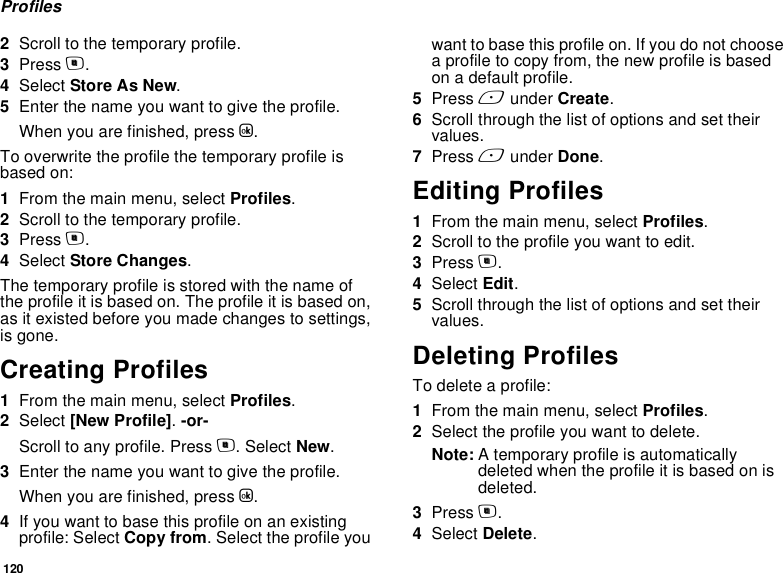 120Profiles2Scroll to the temporary profile.3Press m.4Select Store As New.5Enter the name you want to give the profile.When you are finished, press O.To overwrite the profile the temporary profile is based on:1From the main menu, select Profiles.2Scroll to the temporary profile.3Press m.4Select Store Changes.The temporary profile is stored with the name of the profile it is based on. The profile it is based on, as it existed before you made changes to settings, is gone.Creating Profiles1From the main menu, select Profiles.2Select [New Profile]. -or-Scroll to any profile. Press m. Select New.3Enter the name you want to give the profile.When you are finished, press O.4If you want to base this profile on an existing profile: Select Copy from. Select the profile you want to base this profile on. If you do not choose a profile to copy from, the new profile is based on a default profile.5Press A under Create.6Scroll through the list of options and set their values.7Press A under Done.Editing Profiles1From the main menu, select Profiles.2Scroll to the profile you want to edit.3Press m.4Select Edit.5Scroll through the list of options and set their values.Deleting ProfilesTo delete a profile:1From the main menu, select Profiles.2Select the profile you want to delete.Note: A temporary profile is automatically deleted when the profile it is based on is deleted.3Press m.4Select Delete.