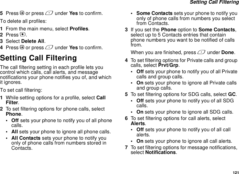 121 Setting Call Filtering5Press O or press A under Yes to confirm.To delete all profiles:1From the main menu, select Profiles.2Press m.3Select Delete All.4Press O or press A under Yes to confirm.Setting Call FilteringThe call filtering setting in each profile lets you control which calls, call alerts, and message notifications your phone notifies you of, and which it ignores.To set call filtering:1While setting options for a profile, select Call Filter.2To set filtering options for phone calls, select Phone.•Off sets your phone to notify you of all phone calls.•All sets your phone to ignore all phone calls.•All Contacts sets your phone to notify you only of phone calls from numbers stored in Contacts.• Some Contacts sets your phone to notify you only of phone calls from numbers you select from Contacts. 3If you set the Phone option to Some Contacts, select up to 5 Contacts entries that contain phone numbers you want to be notified of calls from.When you are finished, press A under Done.4To set filtering options for Private calls and group calls, select Prvt/Grp.•Off sets your phone to notify you of all Private calls and group calls.•On sets your phone to ignore all Private calls and group calls.5To set filtering options for SDG calls, select GC.•Off sets your phone to notify you of all SDG calls.•On sets your phone to ignore all SDG calls.6To set filtering options for call alerts, select Alerts.•Off sets your phone to notify you of all call alerts.•On sets your phone to ignore all call alerts.7To set filtering options for message notifications, select Notifications.
