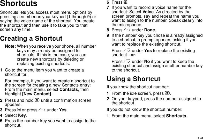 123ShortcutsShortcuts lets you access most menu options by pressing a number on your keypad (1 through 9) or saying the voice name of the shortcut. You create the shortcut and then use it to take you to that screen any time.Creating a ShortcutNote: When you receive your phone, all number keys may already be assigned to shortcuts. If this is the case, you can create new shortcuts by deleting or replacing existing shortcuts.1Go to the menu item you want to create a shortcut for.For example, if you want to create a shortcut to the screen for creating a new Contacts entry: From the main menu, select Contacts, then highlight [New Contact].2Press and hold m until a confirmation screen appears.3Press O or press A under Yes.4Select Key.5Press the number key you want to assign to the shortcut.6Press O.7If you want to record a voice name for the shortcut: Select Voice. As directed by the screen prompts, say and repeat the name you want to assign to the number. Speak clearly into the microphone.8Press A under Done.9If the number key you chose is already assigned to a shortcut, a prompt appears asking if you want to replace the existing shortcut. Press A under Yes to replace the existing shortcut. -or-Press A under No if you want to keep the existing shortcut and assign another number key to the shortcut.Using a ShortcutIf you know the shortcut number:1From the idle screen, press m.2On your keypad, press the number assigned to the shortcut.If you do not know the shortcut number:1From the main menu, select Shortcuts.