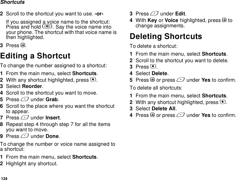 124Shortcuts2Scroll to the shortcut you want to use. -or-If you assigned a voice name to the shortcut: Press and hold t. Say the voice name into your phone. The shortcut with that voice name is then highlighted.3Press O.Editing a ShortcutTo change the number assigned to a shortcut:1From the main menu, select Shortcuts.2With any shortcut highlighted, press m.3Select Reorder.4Scroll to the shortcut you want to move.5Press A under Grab.6Scroll to the place where you want the shortcut to appear.7Press A under Insert.8Repeat step 4 through step 7 for all the items you want to move.9Press A under Done.To change the number or voice name assigned to a shortcut:1From the main menu, select Shortcuts.2Highlight any shortcut.3Press A under Edit.4With Key or Voice highlighted, press O to change assignments.Deleting ShortcutsTo delete a shortcut:1From the main menu, select Shortcuts.2Scroll to the shortcut you want to delete.3Press m.4Select Delete.5Press O or press A under Yes to confirm.To delete all shortcuts:1From the main menu, select Shortcuts.2With any shortcut highlighted, press m.3Select Delete All.4Press O or press A under Yes to confirm.