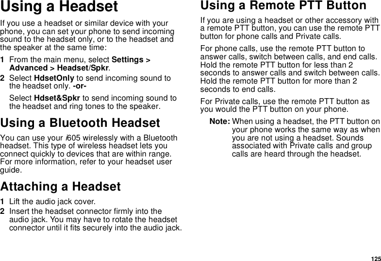 125Using a HeadsetIf you use a headset or similar device with your phone, you can set your phone to send incoming sound to the headset only, or to the headset and the speaker at the same time:1From the main menu, select Settings &gt; Advanced &gt; Headset/Spkr.2Select HdsetOnly to send incoming sound to the headset only. -or-Select Hdset&amp;Spkr to send incoming sound to the headset and ring tones to the speaker. Using a Bluetooth HeadsetYou can use your i605 wirelessly with a Bluetooth headset. This type of wireless headset lets you connect quickly to devices that are within range. For more information, refer to your headset user guide.Attaching a Headset1Lift the audio jack cover.2Insert the headset connector firmly into the audio jack. You may have to rotate the headset connector until it fits securely into the audio jack.Using a Remote PTT ButtonIf you are using a headset or other accessory with a remote PTT button, you can use the remote PTT button for phone calls and Private calls.For phone calls, use the remote PTT button to answer calls, switch between calls, and end calls. Hold the remote PTT button for less than 2 seconds to answer calls and switch between calls. Hold the remote PTT button for more than 2 seconds to end calls.For Private calls, use the remote PTT button as you would the PTT button on your phone.Note: When using a headset, the PTT button on your phone works the same way as when you are not using a headset. Sounds associated with Private calls and group calls are heard through the headset.