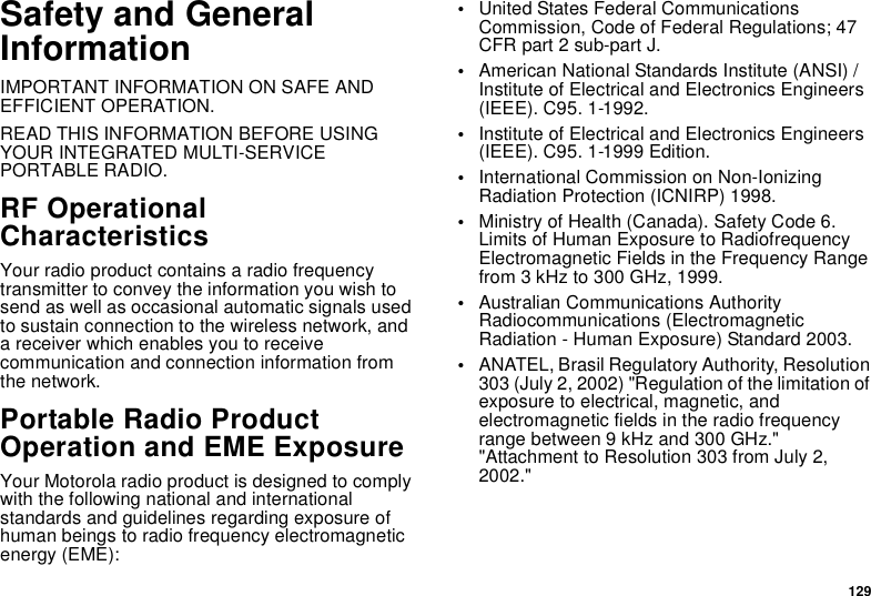 129Safety and General InformationIMPORTANT INFORMATION ON SAFE AND EFFICIENT OPERATION. READ THIS INFORMATION BEFORE USING YOUR INTEGRATED MULTI-SERVICE PORTABLE RADIO.RF Operational CharacteristicsYour radio product contains a radio frequency transmitter to convey the information you wish to send as well as occasional automatic signals used to sustain connection to the wireless network, and a receiver which enables you to receive communication and connection information from the network.Portable Radio Product Operation and EME ExposureYour Motorola radio product is designed to comply with the following national and international standards and guidelines regarding exposure of human beings to radio frequency electromagnetic energy (EME):•United States Federal Communications Commission, Code of Federal Regulations; 47 CFR part 2 sub-part J.•American National Standards Institute (ANSI) / Institute of Electrical and Electronics Engineers (IEEE). C95. 1-1992.•Institute of Electrical and Electronics Engineers (IEEE). C95. 1-1999 Edition.•International Commission on Non-Ionizing Radiation Protection (ICNIRP) 1998.•Ministry of Health (Canada). Safety Code 6. Limits of Human Exposure to Radiofrequency Electromagnetic Fields in the Frequency Range from 3 kHz to 300 GHz, 1999.•Australian Communications Authority Radiocommunications (Electromagnetic Radiation - Human Exposure) Standard 2003.•ANATEL, Brasil Regulatory Authority, Resolution 303 (July 2, 2002) &quot;Regulation of the limitation of exposure to electrical, magnetic, and electromagnetic fields in the radio frequency range between 9 kHz and 300 GHz.&quot; &quot;Attachment to Resolution 303 from July 2, 2002.&quot; 