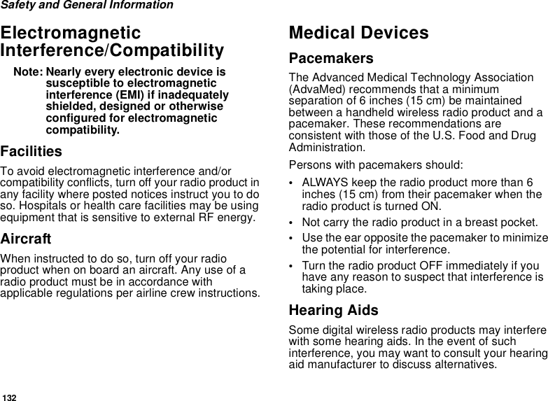 132Safety and General InformationElectromagnetic Interference/CompatibilityNote: Nearly every electronic device is susceptible to electromagnetic interference (EMI) if inadequately shielded, designed or otherwise configured for electromagnetic compatibility.FacilitiesTo avoid electromagnetic interference and/or compatibility conflicts, turn off your radio product in any facility where posted notices instruct you to do so. Hospitals or health care facilities may be using equipment that is sensitive to external RF energy.AircraftWhen instructed to do so, turn off your radio product when on board an aircraft. Any use of a radio product must be in accordance with applicable regulations per airline crew instructions.Medical DevicesPacemakersThe Advanced Medical Technology Association (AdvaMed) recommends that a minimum separation of 6 inches (15 cm) be maintained between a handheld wireless radio product and a pacemaker. These recommendations are consistent with those of the U.S. Food and Drug Administration.Persons with pacemakers should:•ALWAYS keep the radio product more than 6 inches (15 cm) from their pacemaker when the radio product is turned ON. •Not carry the radio product in a breast pocket. •Use the ear opposite the pacemaker to minimize the potential for interference. •Turn the radio product OFF immediately if you have any reason to suspect that interference is taking place. Hearing AidsSome digital wireless radio products may interfere with some hearing aids. In the event of such interference, you may want to consult your hearing aid manufacturer to discuss alternatives.