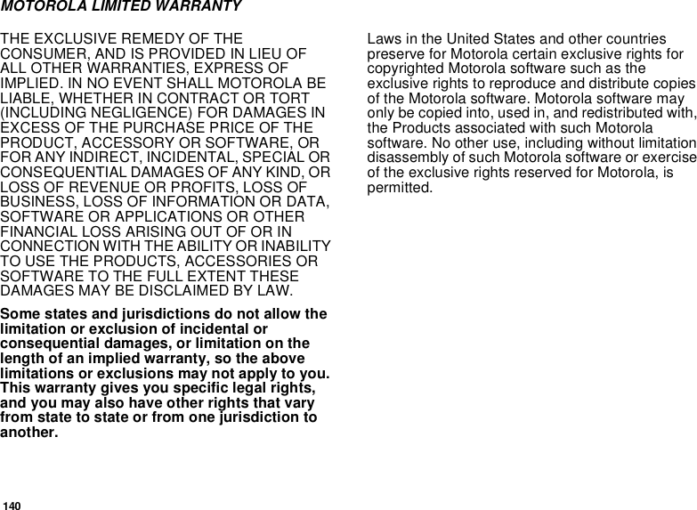 140MOTOROLA LIMITED WARRANTYTHE EXCLUSIVE REMEDY OF THE CONSUMER, AND IS PROVIDED IN LIEU OF ALL OTHER WARRANTIES, EXPRESS OF IMPLIED. IN NO EVENT SHALL MOTOROLA BE LIABLE, WHETHER IN CONTRACT OR TORT (INCLUDING NEGLIGENCE) FOR DAMAGES IN EXCESS OF THE PURCHASE PRICE OF THE PRODUCT, ACCESSORY OR SOFTWARE, OR FOR ANY INDIRECT, INCIDENTAL, SPECIAL OR CONSEQUENTIAL DAMAGES OF ANY KIND, OR LOSS OF REVENUE OR PROFITS, LOSS OF BUSINESS, LOSS OF INFORMATION OR DATA, SOFTWARE OR APPLICATIONS OR OTHER FINANCIAL LOSS ARISING OUT OF OR IN CONNECTION WITH THE ABILITY OR INABILITY TO USE THE PRODUCTS, ACCESSORIES OR SOFTWARE TO THE FULL EXTENT THESE DAMAGES MAY BE DISCLAIMED BY LAW.Some states and jurisdictions do not allow the limitation or exclusion of incidental or consequential damages, or limitation on the length of an implied warranty, so the above limitations or exclusions may not apply to you. This warranty gives you specific legal rights, and you may also have other rights that vary from state to state or from one jurisdiction to another.Laws in the United States and other countries preserve for Motorola certain exclusive rights for copyrighted Motorola software such as the exclusive rights to reproduce and distribute copies of the Motorola software. Motorola software may only be copied into, used in, and redistributed with, the Products associated with such Motorola software. No other use, including without limitation disassembly of such Motorola software or exercise of the exclusive rights reserved for Motorola, is permitted. 