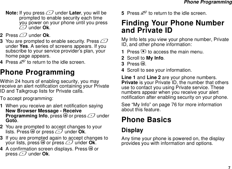 7 Phone ProgrammingNote: If you press A under Later, you will be prompted to enable security each time you power on your phone until you press A under Ok.2Press A under Ok.3You are prompted to enable security. Press A under Yes. A series of screens appears. If you subscribe to your service provider’s plan, your home page appears.4Press e to return to the idle screen.Phone ProgrammingWithin 24 hours of enabling security, you may receive an alert notification containing your Private ID and Talkgroup lists for Private calls.To accept programming:1When you receive an alert notification saying New Browser Message - Receive Programming Info, press O or press A under Goto.2You are prompted to accept changes to your lists. Press O or press A under Ok.3If you are prompted again to accept changes to your lists, press O or press A under Ok.4A confirmation screen displays. Press O or press A under Ok.5Press e to return to the idle screen.Finding Your Phone Number and Private IDMy Info lets you view your phone number, Private ID, and other phone information:1Press m to access the main menu.2Scroll to My Info.3Press O.4Scroll to see your information.Line 1 and Line 2 are your phone numbers. Private is your Private ID, the number that others use to contact you using Private service. These numbers appear when you receive your alert notification after enabling security on your phone.See “My Info” on page 76 for more information about this feature.Phone BasicsDisplayAny time your phone is powered on, the display provides you with information and options.