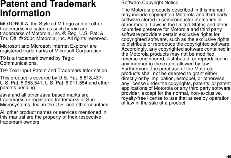 145Patent and Trademark InformationMOTOROLA, the Stylized M Logo and all other trademarks indicated as such herein are trademarks of Motorola, Inc. ® Reg. U.S. Pat. &amp; Tm. Off. © 2004 Motorola, Inc. All rights reserved. Microsoft and Microsoft Internet Explorer are registered trademarks of Microsoft Corporation.T9 is a trademark owned by Tegic Communications.T9® Text Input Patent and Trademark InformationThis product is covered by U.S. Pat. 5,818,437, U.S. Pat. 5,953,541, U.S. Pat. 6,011,554 and other patents pending.Java and all other Java-based marks are trademarks or registered trademarks of Sun Microsystems, Inc. in the U.S. and other countries.All other product names or services mentioned in this manual are the property of their respective trademark owners.Software Copyright NoticeThe Motorola products described in this manual may include copyrighted Motorola and third party software stored in semiconductor memories or other media. Laws in the United States and other countries preserve for Motorola and third party software providers certain exclusive rights for copyrighted software, such as the exclusive rights to distribute or reproduce the copyrighted software. Accordingly, any copyrighted software contained in the Motorola products may not be modified, reverse-engineered, distributed, or reproduced in any manner to the extent allowed by law. Furthermore, the purchase of the Motorola products shall not be deemed to grant either directly or by implication, estoppel, or otherwise, any license under the copyrights, patents, or patent applications of Motorola or any third party software provider, except for the normal, non-exclusive, royalty-free license to use that arises by operation of law in the sale of a product.