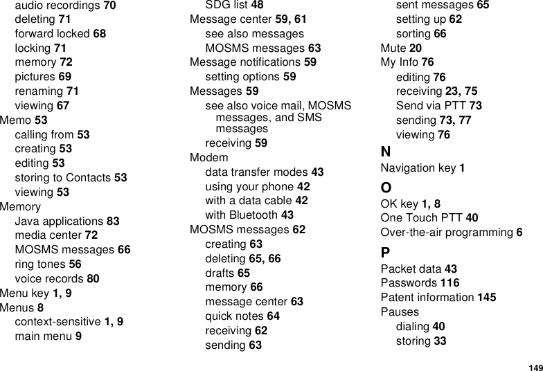 149audio recordings 70deleting 71forward locked 68locking 71memory 72pictures 69renaming 71viewing 67Memo 53calling from 53creating 53editing 53storing to Contacts 53viewing 53MemoryJava applications 83media center 72MOSMS messages 66ring tones 56voice records 80Menu key 1, 9Menus 8context-sensitive 1, 9main menu 9SDG list 48Message center 59, 61see also messagesMOSMS messages 63Message notifications 59setting options 59Messages 59see also voice mail, MOSMS messages, and SMS messagesreceiving 59Modemdata transfer modes 43using your phone 42with a data cable 42with Bluetooth 43MOSMS messages 62creating 63deleting 65, 66drafts 65memory 66message center 63quick notes 64receiving 62sending 63sent messages 65setting up 62sorting 66Mute 20My Info 76editing 76receiving 23, 75Send via PTT 73sending 73, 77viewing 76NNavigation key 1OOK key 1, 8One Touch PTT 40Over-the-air programming 6PPacket data 43Passwords 116Patent information 145Pausesdialing 40storing 33