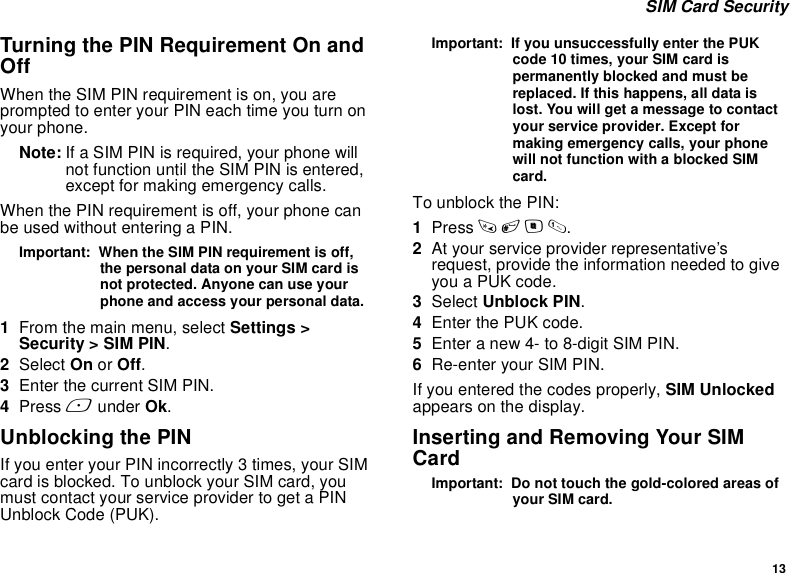 13 SIM Card SecurityTurning the PIN Requirement On and OffWhen the SIM PIN requirement is on, you are prompted to enter your PIN each time you turn on your phone.Note: If a SIM PIN is required, your phone will not function until the SIM PIN is entered, except for making emergency calls.When the PIN requirement is off, your phone can be used without entering a PIN.Important:  When the SIM PIN requirement is off, the personal data on your SIM card is not protected. Anyone can use your phone and access your personal data.1From the main menu, select Settings &gt; Security &gt; SIM PIN.2Select On or Off.3Enter the current SIM PIN.4Press A under Ok.Unblocking the PINIf you enter your PIN incorrectly 3 times, your SIM card is blocked. To unblock your SIM card, you must contact your service provider to get a PIN Unblock Code (PUK).Important:  If you unsuccessfully enter the PUK code 10 times, your SIM card is permanently blocked and must be replaced. If this happens, all data is lost. You will get a message to contact your service provider. Except for making emergency calls, your phone will not function with a blocked SIM card.To unblock the PIN:1Press * # m 1.2At your service provider representative’s request, provide the information needed to give you a PUK code.3Select Unblock PIN.4Enter the PUK code.5Enter a new 4- to 8-digit SIM PIN.6Re-enter your SIM PIN. If you entered the codes properly, SIM Unlocked appears on the display.Inserting and Removing Your SIM CardImportant:  Do not touch the gold-colored areas of your SIM card.