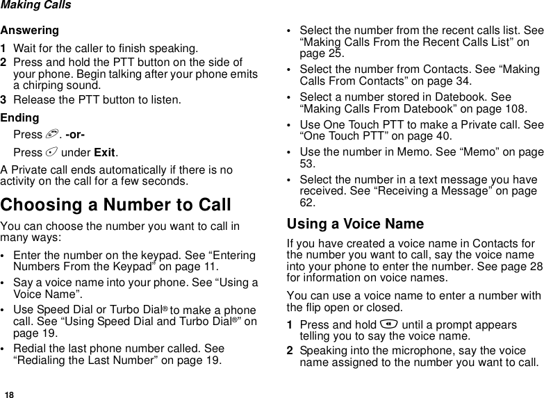 18Making CallsAnswering1Wait for the caller to finish speaking.2Press and hold the PTT button on the side of your phone. Begin talking after your phone emits a chirping sound.3Release the PTT button to listen.EndingPress e. -or-Press A under Exit. A Private call ends automatically if there is no activity on the call for a few seconds.Choosing a Number to CallYou can choose the number you want to call in many ways:•Enter the number on the keypad. See “Entering Numbers From the Keypad” on page 11.•Say a voice name into your phone. See “Using a Voice Name”.•Use Speed Dial or Turbo Dial® to make a phone call. See “Using Speed Dial and Turbo Dial®” on page 19.•Redial the last phone number called. See “Redialing the Last Number” on page 19.•Select the number from the recent calls list. See “Making Calls From the Recent Calls List” on page 25.•Select the number from Contacts. See “Making Calls From Contacts” on page 34.•Select a number stored in Datebook. See “Making Calls From Datebook” on page 108.•Use One Touch PTT to make a Private call. See “One Touch PTT” on page 40.•Use the number in Memo. See “Memo” on page 53.•Select the number in a text message you have received. See “Receiving a Message” on page 62.Using a Voice NameIf you have created a voice name in Contacts for the number you want to call, say the voice name into your phone to enter the number. See page 28 for information on voice names.You can use a voice name to enter a number with the flip open or closed.1Press and hold t until a prompt appears telling you to say the voice name.2Speaking into the microphone, say the voice name assigned to the number you want to call.