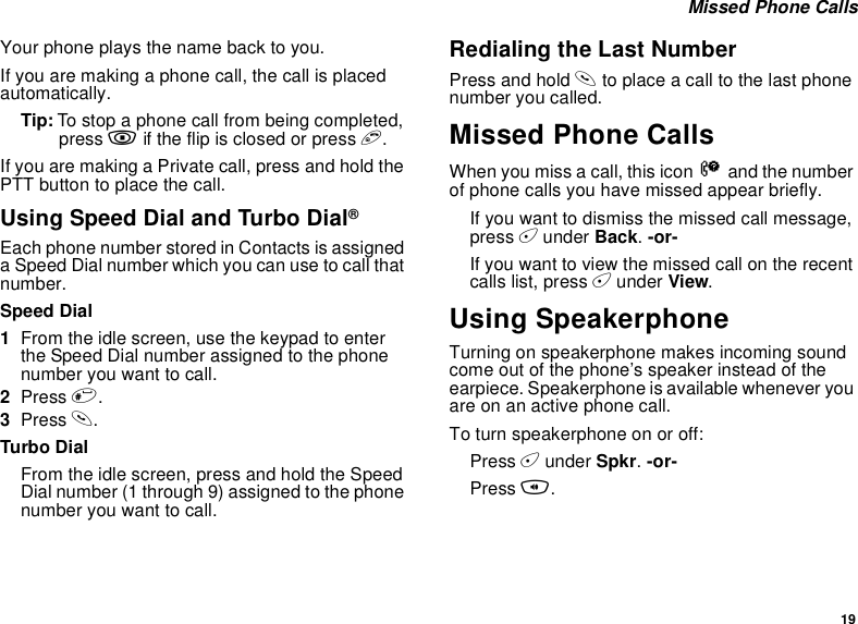 19 Missed Phone CallsYour phone plays the name back to you.If you are making a phone call, the call is placed automatically.Tip: To stop a phone call from being completed, press . if the flip is closed or press e.If you are making a Private call, press and hold the PTT button to place the call.Using Speed Dial and Turbo Dial®Each phone number stored in Contacts is assigned a Speed Dial number which you can use to call that number.Speed Dial1From the idle screen, use the keypad to enter the Speed Dial number assigned to the phone number you want to call.2Press #.3Press s.Turbo DialFrom the idle screen, press and hold the Speed Dial number (1 through 9) assigned to the phone number you want to call.Redialing the Last NumberPress and hold s to place a call to the last phone number you called.Missed Phone CallsWhen you miss a call, this icon V and the number of phone calls you have missed appear briefly.If you want to dismiss the missed call message, press A under Back. -or-If you want to view the missed call on the recent calls list, press A under View.Using SpeakerphoneTurning on speakerphone makes incoming sound come out of the phone’s speaker instead of the earpiece. Speakerphone is available whenever you are on an active phone call.To turn speakerphone on or off:Press A under Spkr. -or-Press t.