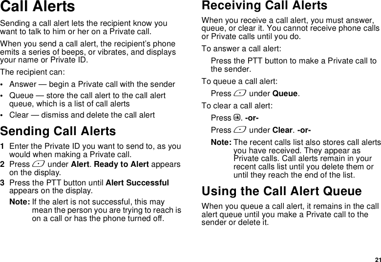 21Call AlertsSending a call alert lets the recipient know you want to talk to him or her on a Private call.When you send a call alert, the recipient’s phone emits a series of beeps, or vibrates, and displays your name or Private ID.The recipient can:•Answer — begin a Private call with the sender•Queue — store the call alert to the call alert queue, which is a list of call alerts•Clear — dismiss and delete the call alertSending Call Alerts1Enter the Private ID you want to send to, as you would when making a Private call.2Press A under Alert. Ready to Alert appears on the display.3Press the PTT button until Alert Successful appears on the display.Note: If the alert is not successful, this may mean the person you are trying to reach is on a call or has the phone turned off.Receiving Call AlertsWhen you receive a call alert, you must answer, queue, or clear it. You cannot receive phone calls or Private calls until you do.To answer a call alert:Press the PTT button to make a Private call to the sender.To queue a call alert:Press A under Queue.To clear a call alert:Press O. -or-Press A under Clear. -or-Note: The recent calls list also stores call alerts you have received. They appear as Private calls. Call alerts remain in your recent calls list until you delete them or until they reach the end of the list.Using the Call Alert QueueWhen you queue a call alert, it remains in the call alert queue until you make a Private call to the sender or delete it.