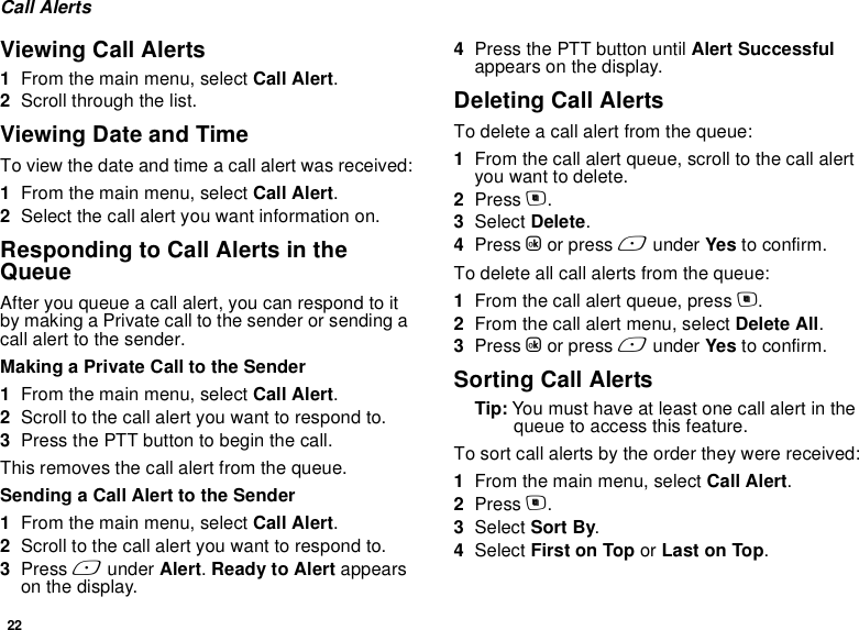 22Call AlertsViewing Call Alerts1From the main menu, select Call Alert.2Scroll through the list.Viewing Date and TimeTo view the date and time a call alert was received:1From the main menu, select Call Alert.2Select the call alert you want information on.Responding to Call Alerts in the QueueAfter you queue a call alert, you can respond to it by making a Private call to the sender or sending a call alert to the sender.Making a Private Call to the Sender1From the main menu, select Call Alert.2Scroll to the call alert you want to respond to.3Press the PTT button to begin the call.This removes the call alert from the queue.Sending a Call Alert to the Sender1From the main menu, select Call Alert.2Scroll to the call alert you want to respond to.3Press A under Alert. Ready to Alert appears on the display.4Press the PTT button until Alert Successful appears on the display.Deleting Call AlertsTo delete a call alert from the queue:1From the call alert queue, scroll to the call alert you want to delete.2Press m.3Select Delete.4Press O or press A under Yes to confirm.To delete all call alerts from the queue:1From the call alert queue, press m.2From the call alert menu, select Delete All.3Press O or press A under Yes to confirm.Sorting Call AlertsTip: You must have at least one call alert in the queue to access this feature.To sort call alerts by the order they were received:1From the main menu, select Call Alert.2Press m.3Select Sort By.4Select First on Top or Last on Top.