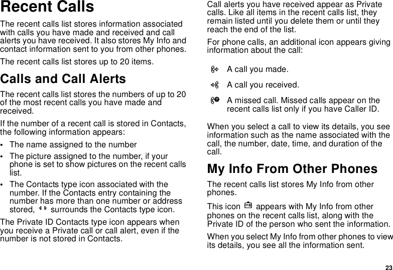 23Recent CallsThe recent calls list stores information associated with calls you have made and received and call alerts you have received. It also stores My Info and contact information sent to you from other phones.The recent calls list stores up to 20 items.Calls and Call AlertsThe recent calls list stores the numbers of up to 20 of the most recent calls you have made and received.If the number of a recent call is stored in Contacts, the following information appears:•The name assigned to the number•The picture assigned to the number, if your phone is set to show pictures on the recent calls list.•The Contacts type icon associated with the number. If the Contacts entry containing the number has more than one number or address stored, &lt;&gt; surrounds the Contacts type icon.The Private ID Contacts type icon appears when you receive a Private call or call alert, even if the number is not stored in Contacts.Call alerts you have received appear as Private calls. Like all items in the recent calls list, they remain listed until you delete them or until they reach the end of the list.For phone calls, an additional icon appears giving information about the call:When you select a call to view its details, you see information such as the name associated with the call, the number, date, time, and duration of the call.My Info From Other PhonesThe recent calls list stores My Info from other phones. This icon j appears with My Info from other phones on the recent calls list, along with the Private ID of the person who sent the information.When you select My Info from other phones to view its details, you see all the information sent.XA call you made.WA call you received.VA missed call. Missed calls appear on the recent calls list only if you have Caller ID.