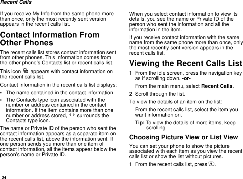 24Recent CallsIf you receive My Info from the same phone more than once, only the most recently sent version appears in the recent calls list.Contact Information From Other PhonesThe recent calls list stores contact information sent from other phones. This information comes from the other phone’s Contacts list or recent calls list. This icon d appears with contact information on the recent calls list.Contact information in the recent calls list displays:•The name contained in the contact information•The Contacts type icon associated with the number or address contained in the contact information. If the item contains more than one number or address stored, &lt;&gt; surrounds the Contacts type icon.The name or Private ID of the person who sent the contact information appears as a separate item on the recent calls list, above the information sent. If one person sends you more than one item of contact information, all the items appear below the person’s name or Private ID.When you select contact information to view its details, you see the name or Private ID of the person who sent the information and all the information in the item.If you receive contact information with the same name from the same phone more than once, only the most recently sent version appears in the recent calls list.Viewing the Recent Calls List1From the idle screen, press the navigation key as if scrolling down. -or-From the main menu, select Recent Calls.2Scroll through the list.To view the details of an item on the list:From the recent calls list, select the item you want information on.Tip: To view the details of more items, keep scrolling.Choosing Picture View or List ViewYou can set your phone to show the picture associated with each item as you view the recent calls list or show the list without pictures.1From the recent calls list, press m.