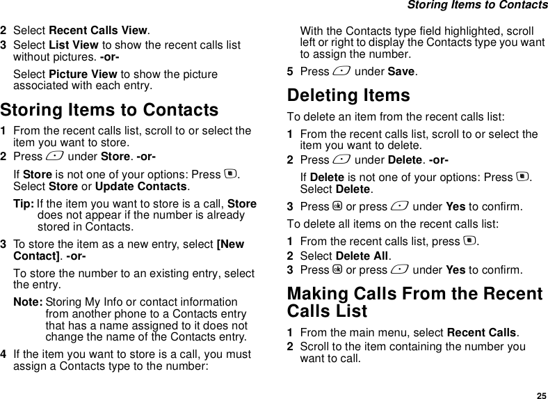 25 Storing Items to Contacts2Select Recent Calls View.3Select List View to show the recent calls list without pictures. -or-Select Picture View to show the picture associated with each entry.Storing Items to Contacts1From the recent calls list, scroll to or select the item you want to store.2Press A under Store. -or-If Store is not one of your options: Press m. Select Store or Update Contacts.Tip: If the item you want to store is a call, Store does not appear if the number is already stored in Contacts.3To store the item as a new entry, select [New Contact]. -or-To store the number to an existing entry, select the entry.Note: Storing My Info or contact information from another phone to a Contacts entry that has a name assigned to it does not change the name of the Contacts entry.4If the item you want to store is a call, you must assign a Contacts type to the number:With the Contacts type field highlighted, scroll left or right to display the Contacts type you want to assign the number.5Press A under Save.Deleting ItemsTo delete an item from the recent calls list:1From the recent calls list, scroll to or select the item you want to delete.2Press A under Delete. -or-If Delete is not one of your options: Press m. Select Delete.3Press O or press A under Yes to confirm.To delete all items on the recent calls list:1From the recent calls list, press m.2Select Delete All.3Press O or press A under Yes to confirm.Making Calls From the Recent Calls List1From the main menu, select Recent Calls.2Scroll to the item containing the number you want to call.