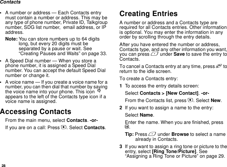 28Contacts•A number or address — Each Contacts entry must contain a number or address. This may be any type of phone number, Private ID, Talkgroup number, SDG list number,  email address, or IP address.Note: You can store numbers up to 64 digits long, but every 20 digits must be separated by a pause or wait. See “Creating Pauses and Waits” on page 33.•A Speed Dial number — When you store a phone number, it is assigned a Speed Dial number. You can accept the default Speed Dial number or change it.•A voice name — If you create a voice name for a number, you can then dial that number by saying the voice name into your phone. This icon P appears to the left of the Contacts type icon if a voice name is assigned.Accessing ContactsFrom the main menu, select Contacts. -or-If you are on a call: Press m. Select Contacts.Creating EntriesA number or address and a Contacts type are required for all Contacts entries. Other information is optional. You may enter the information in any order by scrolling through the entry details.After you have entered the number or address, Contacts type, and any other information you want, you can press A under Save to save the entry to Contacts.To cancel a Contacts entry at any time, press e to return to the idle screen.To create a Contacts entry:1To access the entry details screen:Select Contacts &gt; [New Contact]. -or-From the Contacts list, press m. Select New.2If you want to assign a name to the entry:Select Name.Enter the name. When you are finished, press O.Tip: Press A under Browse to select a name already in Contacts.3If you want to assign a ring tone or picture to the entry, select [Ring Tone/Picture]. See “Assigning a Ring Tone or Picture” on page 29.