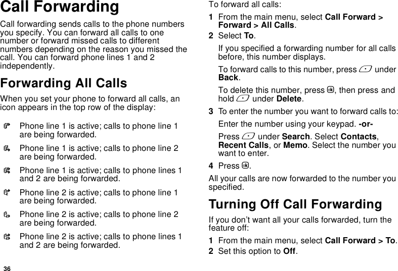 36Call ForwardingCall forwarding sends calls to the phone numbers you specify. You can forward all calls to one number or forward missed calls to different numbers depending on the reason you missed the call. You can forward phone lines 1 and 2 independently.Forwarding All CallsWhen you set your phone to forward all calls, an icon appears in the top row of the display:To forward all calls:1From the main menu, select Call Forward &gt; Forward &gt; All Calls.2Select To.If you specified a forwarding number for all calls before, this number displays.To forward calls to this number, press A under Back.To delete this number, press O, then press and hold A under Delete.3To enter the number you want to forward calls to:Enter the number using your keypad. -or-Press A under Search. Select Contacts, Recent Calls, or Memo. Select the number you want to enter.4Press O.All your calls are now forwarded to the number you specified.Turning Off Call ForwardingIf you don’t want all your calls forwarded, turn the feature off:1From the main menu, select Call Forward &gt; To.2Set this option to Off.GPhone line 1 is active; calls to phone line 1 are being forwarded.IPhone line 1 is active; calls to phone line 2 are being forwarded.HPhone line 1 is active; calls to phone lines 1 and 2 are being forwarded.JPhone line 2 is active; calls to phone line 1 are being forwarded.LPhone line 2 is active; calls to phone line 2 are being forwarded.KPhone line 2 is active; calls to phone lines 1 and 2 are being forwarded.