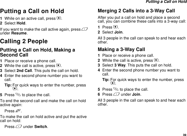 39 Putting a Call on HoldPutting a Call on Hold1While on an active call, press m.2Select Hold.If you want to make the call active again, press A under Resume.Calling 2 PeoplePutting a Call on Hold, Making a Second Call1Place or receive a phone call.2While the call is active, press m.3Select 2nd Call. This puts the call on hold.4Enter the second phone number you want to call.Tip: For quick ways to enter the number, press m.5Press s to place the call.To end the second call and make the call on hold active again:Press e.To make the call on hold active and put the active call on hold:Press A under Switch.Merging 2 Calls into a 3-Way CallAfter you put a call on hold and place a second call, you can combine these calls into a 3-way call:1Press m.2Select Join.All 3 people in the call can speak to and hear each other.Making a 3-Way Call1Place or receive a phone call.2While the call is active, press m.3Select 3 Way. This puts the call on hold.4Enter the second phone number you want to call.Tip: For quick ways to enter the number, press m.5Press s to place the call.6Press A under Join.All 3 people in the call can speak to and hear each other.