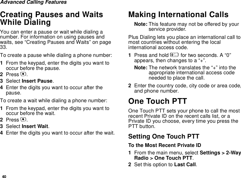 40Advanced Calling FeaturesCreating Pauses and Waits While DialingYou can enter a pause or wait while dialing a number. For information on using pauses and waits, see “Creating Pauses and Waits” on page 33.To create a pause while dialing a phone number:1From the keypad, enter the digits you want to occur before the pause.2Press m.3Select Insert Pause.4Enter the digits you want to occur after the pause.To create a wait while dialing a phone number:1From the keypad, enter the digits you want to occur before the wait.2Press m.3Select Insert Wait.4Enter the digits you want to occur after the wait.Making International CallsNote: This feature may not be offered by your service provider.Plus Dialing lets you place an international call to most countries without entering the local international access code. 1Press and hold 0 for two seconds. A “0” appears, then changes to a “+”. Note: The network translates the “+” into the appropriate international access code needed to place the call. 2Enter the country code, city code or area code, and phone number.One Touch PTTOne Touch PTT sets your phone to call the most recent Private ID on the recent calls list, or a Private ID you choose, every time you press the PTT button.Setting One Touch PTTTo the Most Recent Private ID1From the main menu, select Settings &gt; 2-Way Radio &gt; One Touch PTT.2Set this option to Last Call.
