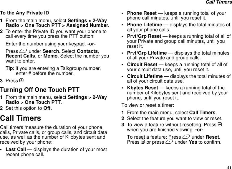 41 Call TimersTo the Any Private ID1From the main menu, select Settings &gt; 2-Way Radio &gt; One Touch PTT &gt; Assigned Number.2To enter the Private ID you want your phone to call every time you press the PTT button:Enter the number using your keypad. -or-Press A under Search. Select Contacts, Recent Calls, or Memo. Select the number you want to enter.Tip: If you are entering a Talkgroup number, enter # before the number.3Press O.Turning Off One Touch PTT1From the main menu, select Settings &gt; 2-Way Radio &gt; One Touch PTT.2Set this option to Off.Call TimersCall timers measure the duration of your phone calls, Private calls, or group calls, and circuit data use, as well as the number of Kilobytes sent and received by your phone:•Last Call — displays the duration of your most recent phone call.• Phone Reset — keeps a running total of your phone call minutes, until you reset it.• Phone Lifetime — displays the total minutes of all your phone calls.•Prvt/Grp Reset — keeps a running total of all of your Private and group call minutes, until you reset it.• Prvt/Grp Lifetime — displays the total minutes of all your Private and group calls.• Circuit Reset — keeps a running total of all of your circuit data use, until you reset it.• Circuit Lifetime — displays the total minutes of all of your circuit data use.•Kbytes Reset — keeps a running total of the number of Kilobytes sent and received by your phone, until you reset it.To view or reset a timer:1From the main menu, select Call Timers.2Select the feature you want to view or reset.3To view a feature without resetting: Press O when you are finished viewing. -or-To reset a feature: Press A under Reset. Press O or press A under Yes to confirm.