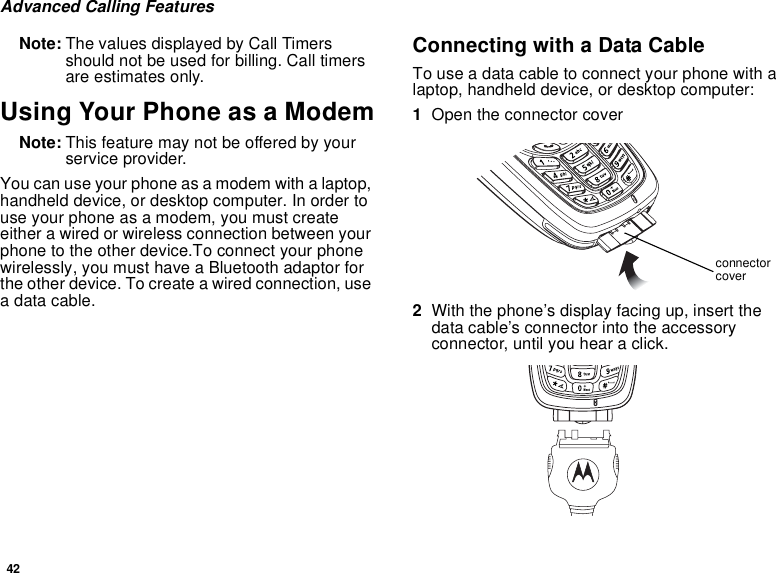 42Advanced Calling FeaturesNote: The values displayed by Call Timers should not be used for billing. Call timers are estimates only.Using Your Phone as a ModemNote: This feature may not be offered by your service provider.You can use your phone as a modem with a laptop, handheld device, or desktop computer. In order to use your phone as a modem, you must create either a wired or wireless connection between your phone to the other device.To connect your phone wirelessly, you must have a Bluetooth adaptor for the other device. To create a wired connection, use a data cable.Connecting with a Data CableTo use a data cable to connect your phone with a laptop, handheld device, or desktop computer:1Open the connector cover 2With the phone’s display facing up, insert the data cable’s connector into the accessory connector, until you hear a click.connector cover