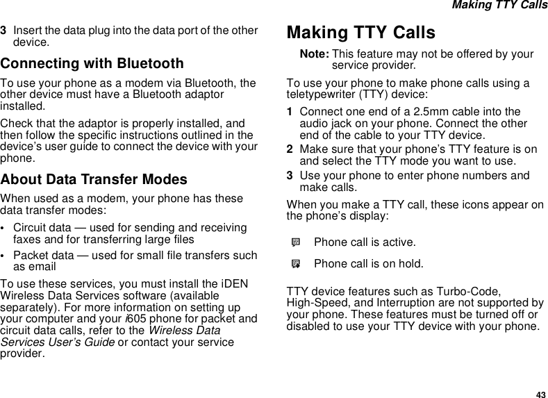 43 Making TTY Calls3Insert the data plug into the data port of the other device.Connecting with BluetoothTo use your phone as a modem via Bluetooth, the other device must have a Bluetooth adaptor installed.Check that the adaptor is properly installed, and then follow the specific instructions outlined in the device’s user guide to connect the device with your phone.About Data Transfer ModesWhen used as a modem, your phone has these data transfer modes:•Circuit data — used for sending and receiving faxes and for transferring large files•Packet data — used for small file transfers such as emailTo use these services, you must install the iDEN Wireless Data Services software (available separately). For more information on setting up your computer and your i605 phone for packet and circuit data calls, refer to the Wireless Data Services User’s Guide or contact your service provider.Making TTY CallsNote: This feature may not be offered by your service provider.To use your phone to make phone calls using a teletypewriter (TTY) device:1Connect one end of a 2.5mm cable into the audio jack on your phone. Connect the other end of the cable to your TTY device.2Make sure that your phone’s TTY feature is on and select the TTY mode you want to use.3Use your phone to enter phone numbers and make calls.When you make a TTY call, these icons appear on the phone’s display: TTY device features such as Turbo-Code, High-Speed, and Interruption are not supported by your phone. These features must be turned off or disabled to use your TTY device with your phone.NPhone call is active.OPhone call is on hold.