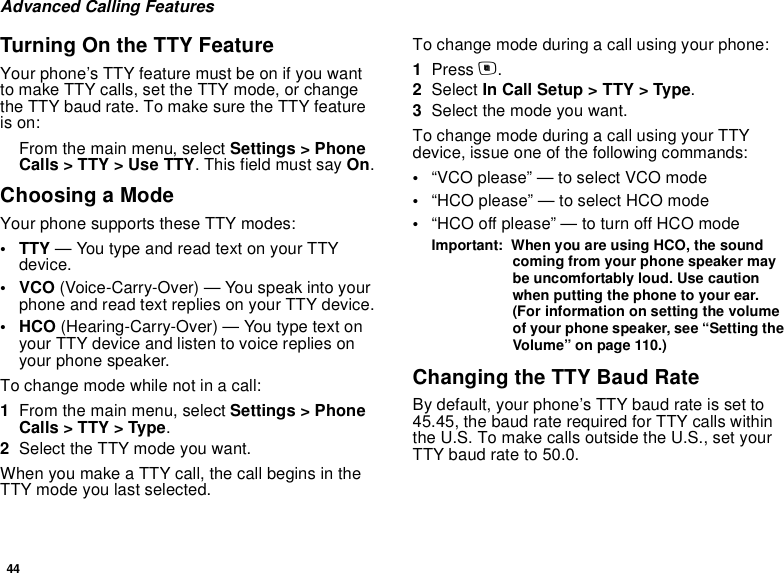 44Advanced Calling FeaturesTurning On the TTY FeatureYour phone’s TTY feature must be on if you want to make TTY calls, set the TTY mode, or change the TTY baud rate. To make sure the TTY feature is on:From the main menu, select Settings &gt; Phone Calls &gt; TTY &gt; Use TTY. This field must say On.Choosing a ModeYour phone supports these TTY modes:• TTY — You type and read text on your TTY device.•VCO (Voice-Carry-Over) — You speak into your phone and read text replies on your TTY device.• HCO (Hearing-Carry-Over) — You type text on your TTY device and listen to voice replies on your phone speaker.To change mode while not in a call:1From the main menu, select Settings &gt; Phone Calls &gt; TTY &gt; Type.2Select the TTY mode you want. When you make a TTY call, the call begins in the TTY mode you last selected.To change mode during a call using your phone:1Press m.2Select In Call Setup &gt; TTY &gt; Type.3Select the mode you want.To change mode during a call using your TTY device, issue one of the following commands:•“VCO please” — to select VCO mode•“HCO please” — to select HCO mode•“HCO off please” — to turn off HCO modeImportant:  When you are using HCO, the sound coming from your phone speaker may be uncomfortably loud. Use caution when putting the phone to your ear. (For information on setting the volume of your phone speaker, see “Setting the Volume” on page 110.)Changing the TTY Baud RateBy default, your phone’s TTY baud rate is set to 45.45, the baud rate required for TTY calls within the U.S. To make calls outside the U.S., set your TTY baud rate to 50.0.