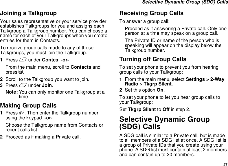 47 Selective Dynamic Group (SDG) CallsJoining a TalkgroupYour sales representative or your service provider establishes Talkgroups for you and assigns each Talkgroup a Talkgroup number. You can choose a name for each of your Talkgroups when you create entries for them in Contacts.To receive group calls made to any of these Talkgroups, you must join the Talkgroup.1Press A under Contcs. -or-From the main menu, scroll to Contacts and press O.2Scroll to the Talkgroup you want to join.3Press A under Join.Note: You can only monitor one Talkgroup at a time.Making Group Calls1Press #. Then enter the Talkgroup number using the keypad. -or-Choose the Talkgroup name from Contacts or recent calls list.2Proceed as if making a Private call.Receiving Group CallsTo answer a group call:Proceed as if answering a Private call. Only one person at a time may speak on a group call.The Private ID or name of the person who is speaking will appear on the display below the Talkgroup number.Turning off Group CallsTo set your phone to prevent you from hearing group calls to your Talkgroup:1From the main menu, select Settings &gt; 2-Way Radio &gt; Tkgrp Silent.2Set this option On.To set your phone to let you hear group calls to your Talkgroup:Set Tkgrp Silent to Off in step 2.Selective Dynamic Group (SDG) CallsA SDG call is similar to a Private call, but is made to all members of a SDG list at once. A SDG list is a group of Private IDs that you create using your phone. A SDG list must contain at least 2 members and can contain up to 20 members.