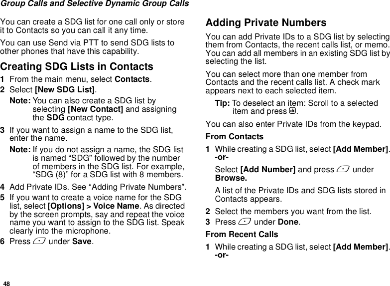 48Group Calls and Selective Dynamic Group CallsYou can create a SDG list for one call only or store it to Contacts so you can call it any time.You can use Send via PTT to send SDG lists to other phones that have this capability.Creating SDG Lists in Contacts1From the main menu, select Contacts. 2Select [New SDG List].Note: You can also create a SDG list by selecting [New Contact] and assigning the SDG contact type.3If you want to assign a name to the SDG list, enter the name.Note: If you do not assign a name, the SDG list is named “SDG” followed by the number of members in the SDG list. For example, “SDG (8)” for a SDG list with 8 members.4Add Private IDs. See “Adding Private Numbers”.5If you want to create a voice name for the SDG list, select [Options] &gt; Voice Name. As directed by the screen prompts, say and repeat the voice name you want to assign to the SDG list. Speak clearly into the microphone. 6Press A under Save.Adding Private NumbersYou can add Private IDs to a SDG list by selecting them from Contacts, the recent calls list, or memo. You can add all members in an existing SDG list by selecting the list. You can select more than one member from Contacts and the recent calls list. A check mark appears next to each selected item.Tip: To deselect an item: Scroll to a selected item and press O. You can also enter Private IDs from the keypad. From Contacts1While creating a SDG list, select [Add Member]. -or-Select [Add Number] and press A under Browse.A list of the Private IDs and SDG lists stored in Contacts appears.2Select the members you want from the list. 3Press A under Done.From Recent Calls1While creating a SDG list, select [Add Member]. -or-