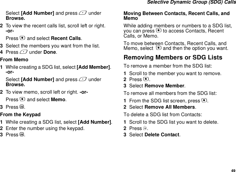 49 Selective Dynamic Group (SDG) CallsSelect [Add Number] and press A under Browse.2To view the recent calls list, scroll left or right. -or-Press m and select Recent Calls.3Select the members you want from the list. 4Press A under Done.From Memo1While creating a SDG list, select [Add Member]. -or-Select [Add Number] and press A under Browse.2To view memo, scroll left or right. -or-Press m and select Memo.3Press O.From the Keypad1While creating a SDG list, select [Add Number].2Enter the number using the keypad. 3Press O.Moving Between Contacts, Recent Calls, and MemoWhile adding members or numbers to a SDG list, you can press m to access Contacts, Recent Calls, or Memo. To move between Contacts, Recent Calls, and Memo, select  m and then the option you want.Removing Members or SDG ListsTo remove a member from the SDG list:1Scroll to the member you want to remove.2Press m.3Select Remove Member.To remove all members from the SDG list:1From the SDG list screen, press m.2Select Remove All Members.To delete a SDG list from Contacts:1Scroll to the SDG list you want to delete.2Press m.3Select Delete Contact.
