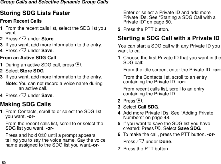 50Group Calls and Selective Dynamic Group CallsStoring SDG Lists FasterFrom Recent Calls1From the recent calls list, select the SDG list you want.2Press A under Store.3If you want, add more information to the entry.4Press A under Save.From an Active SDG Call1During an active SDG call, press m.2Select Store SDG.3If you want, add more information to the entry.Note: You can not record a voice name during an active call.4Press A under Save.Making SDG Calls1From Contacts, scroll to or select the SDG list you want. -or-From the recent calls list, scroll to or select the SDG list you want. -or-Press and hold t until a prompt appears telling you to say the voice name. Say the voice name assigned to the SDG list you want.-or-Enter or select a Private ID and add more Private IDs. See “Starting a SDG Call with a Private ID” on page 50.2Press the PTT button.Starting a SDG Call with a Private IDYou can start a SDG call with any Private ID you want to call.1Choose the first Private ID that you want in the SDG call:From the idle screen, enter the Private ID. -or-From the Contacts list, scroll to an entry containing the Private ID. -or-From recent calls list, scroll to an entry containing the Private ID.2Press m.3Select Call SDG.4Add more Private IDs. See “Adding Private Numbers” on page 48.5If you want to save the SDG list you have created: Press m. Select Save SDG.6To make the call, press the PTT button. -or-Press A under Done.7Press the PTT button.