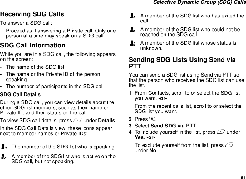 51 Selective Dynamic Group (SDG) CallsReceiving SDG CallsTo answer a SDG call:Proceed as if answering a Private call. Only one person at a time may speak on a SDG call.SDG Call InformationWhile you are in a SDG call, the following appears on the screen:•The name of the SDG list•The name or the Private ID of the person speaking•The number of participants in the SDG callSDG Call DetailsDuring a SDG call, you can view details about the other SDG list members, such as their name or Private ID, and their status on the call.To view SDG call details, press A under Details.In the SDG Call Details view, these icons appear next to member names or Private IDs:Sending SDG Lists Using Send via PTTYou can send a SDG list using Send via PTT so that the person who receives the SDG list can use the list.1From Contacts, scroll to or select the SDG list you want. -or-From the recent calls list, scroll to or select the SDG list you want. 2Press m.3Select Send SDG via PTT.4To include yourself in the list, press A under Yes. -or-To exclude yourself from the list, press A under No.TThe member of the SDG list who is speaking.AA member of the SDG list who is active on the SDG call, but not speaking.OA member of the SDG list who has exited the call.UA member of the SDG list who could not be reached on the SDG call.uA member of the SDG list whose status is unknown.