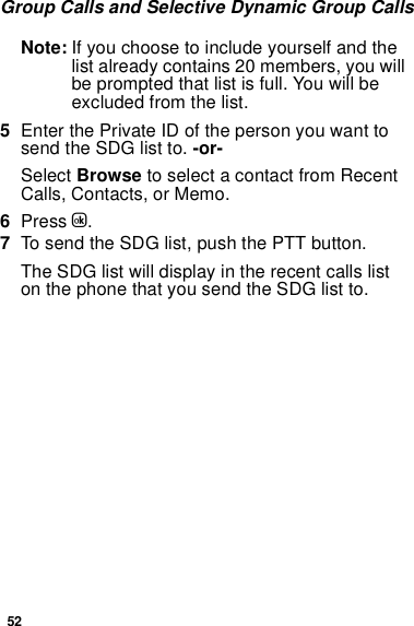 52Group Calls and Selective Dynamic Group CallsNote: If you choose to include yourself and the list already contains 20 members, you will be prompted that list is full. You will be excluded from the list. 5Enter the Private ID of the person you want to send the SDG list to. -or-Select Browse to select a contact from Recent Calls, Contacts, or Memo.6Press O.7To send the SDG list, push the PTT button. The SDG list will display in the recent calls list on the phone that you send the SDG list to.